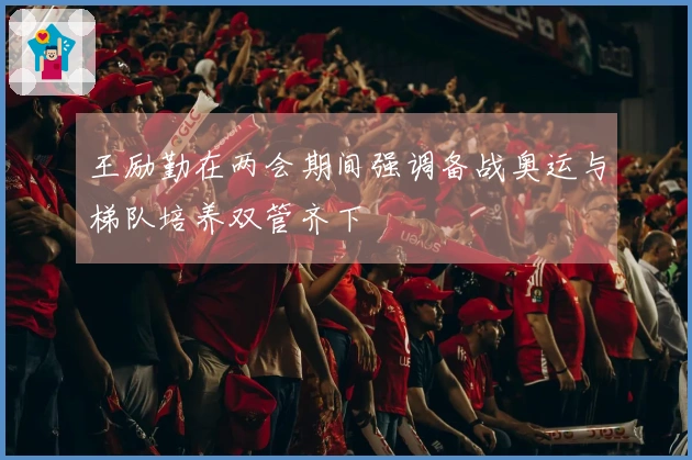 王励勤在两会期间强调备战奥运与梯队培养双管齐下
