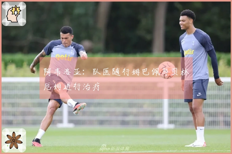 阿韦洛亚：队医随行姆巴佩与贝林厄姆进行治疗