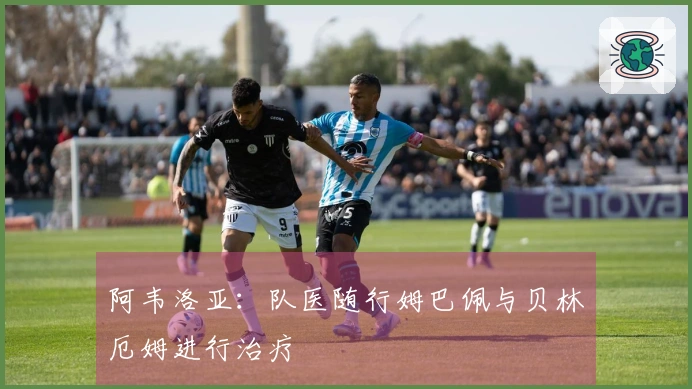 阿韦洛亚：队医随行姆巴佩与贝林厄姆进行治疗