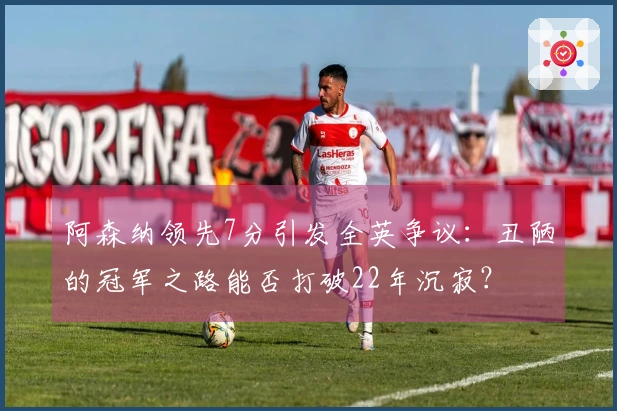 阿森纳领先7分引发全英争议：丑陋的冠军之路能否打破22年沉寂？