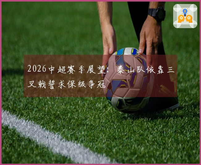 2026中超赛季展望：泰山队依靠三叉戟誓求保级争冠