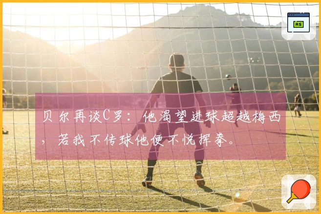 贝尔再谈C罗：他渴望进球超越梅西，若我不传球他便不悦挥拳。