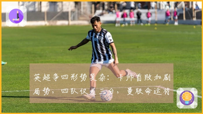 英超争四形势复杂：卡帅首败加剧局势，四队仅差三分，曼联命运将定于三场硬仗