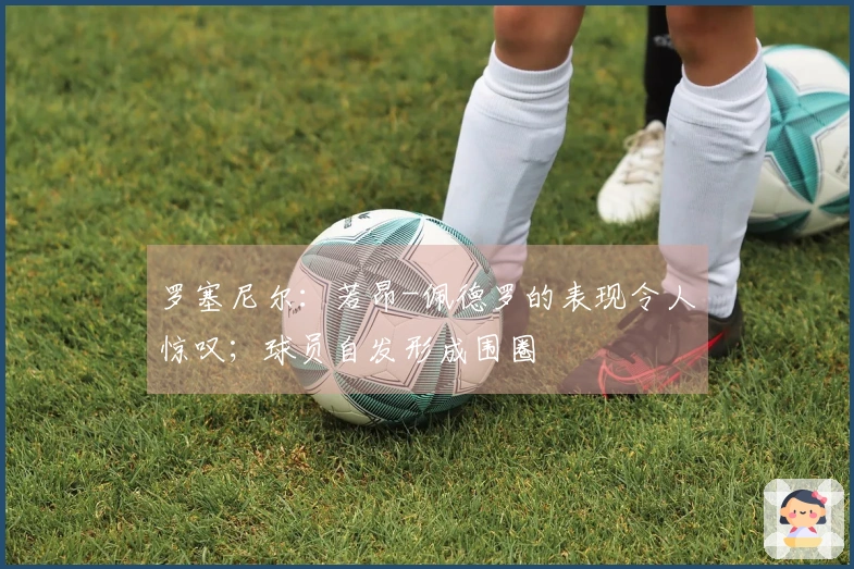 罗塞尼尔：若昂-佩德罗的表现令人惊叹；球员自发形成围圈