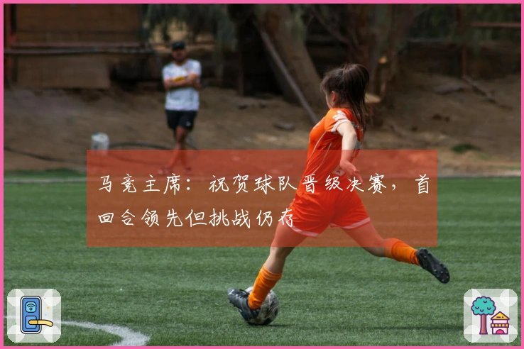 马竞主席：祝贺球队晋级决赛，首回合领先但挑战仍存