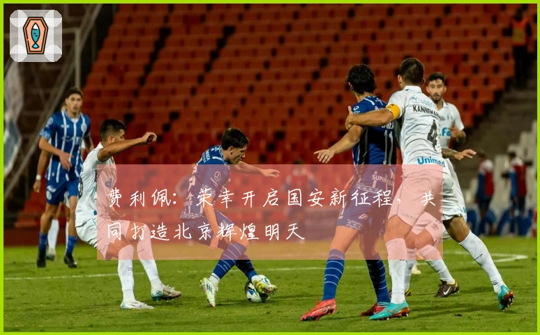 费利佩：荣幸开启国安新征程，共同打造北京辉煌明天