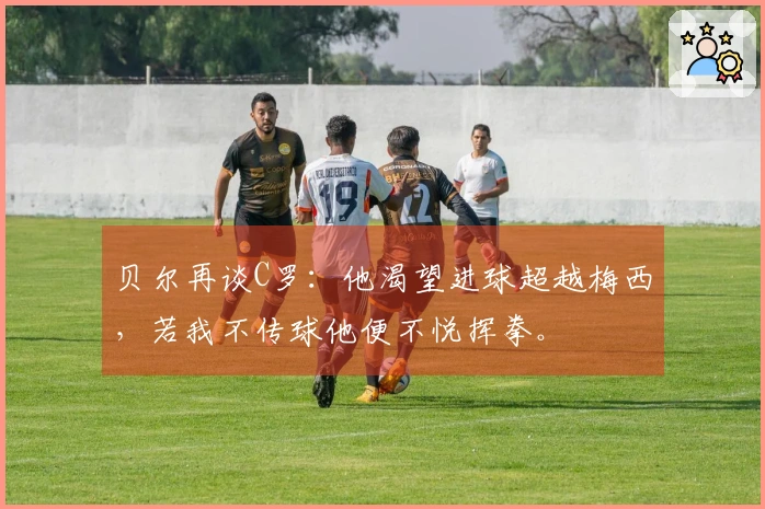 贝尔再谈C罗：他渴望进球超越梅西，若我不传球他便不悦挥拳。
