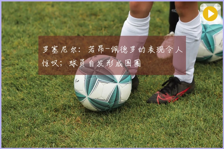 罗塞尼尔：若昂-佩德罗的表现令人惊叹；球员自发形成围圈