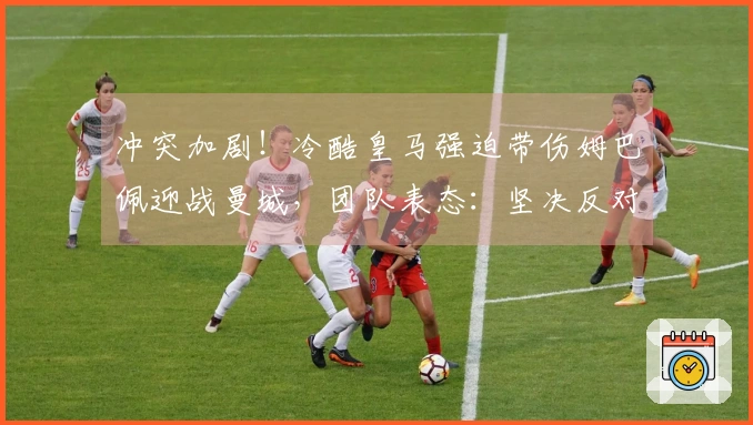 冲突加剧！冷酷皇马强迫带伤姆巴佩迎战曼城，团队表态：坚决反对