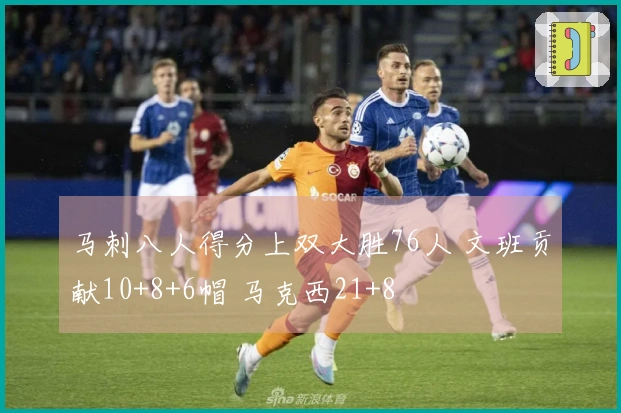 马刺八人得分上双大胜76人 文班贡献10+8+6帽 马克西21+8