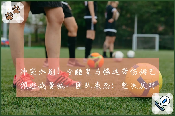 冲突加剧!冷酷皇马强迫带伤姆巴佩迎战曼城,团队表态:坚决反对